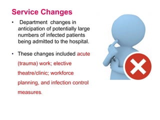 Service Changes
• Department changes in
anticipation of potentially large
numbers of infected patients
being admitted to the hospital.
• These changes included acute
(trauma) work; elective
theatre/clinic; workforce
planning, and infection control
measures.
 