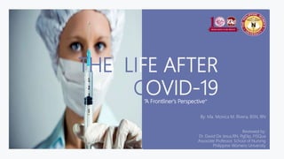 THE LIFE AFTER
COVID-19
By: Ma. Monica M. Rivera, BSN, RN
Reviewed by:
Dr. David De Jesus,RN, PgDip, FISQua
Associate Professor, School of Nursing
Philippine Womens University
“A Frontliner's Perspective”
 