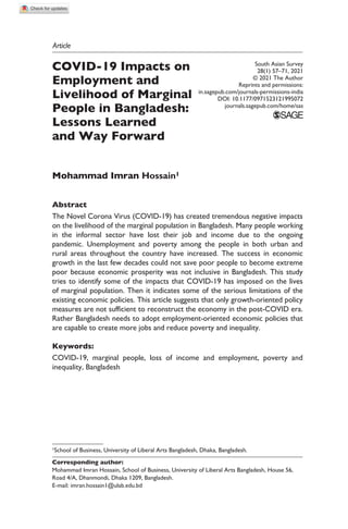 https://doi.org/10.1177/0971523121995072
South Asian Survey
28(1) 57­
–71, 2021
© 2021 The Author
Reprints and permissions:
in.sagepub.com/journals-permissions-india
DOI: 10.1177/0971523121995072
journals.sagepub.com/home/sas
Article
COVID-19 Impacts on
Employment and
Livelihood of Marginal
People in Bangladesh:
Lessons Learned
and Way Forward
Mohammad Imran Hossain1
Abstract
The Novel Corona Virus (COVID-19) has created tremendous negative impacts
on the livelihood of the marginal population in Bangladesh. Many people working
in the informal sector have lost their job and income due to the ongoing
pandemic. Unemployment and poverty among the people in both urban and
rural areas throughout the country have increased. The success in economic
growth in the last few decades could not save poor people to become extreme
poor because economic prosperity was not inclusive in Bangladesh. This study
tries to identify some of the impacts that COVID-19 has imposed on the lives
of marginal population. Then it indicates some of the serious limitations of the
existing economic policies. This article suggests that only growth-oriented policy
measures are not sufficient to reconstruct the economy in the post-COVID era.
Rather Bangladesh needs to adopt employment-oriented economic policies that
are capable to create more jobs and reduce poverty and inequality.
Keywords:
COVID-19, marginal people, loss of income and employment, poverty and
inequality, Bangladesh
1School of Business, University of Liberal Arts Bangladesh, Dhaka, Bangladesh.
Corresponding author:
Mohammad Imran Hossain, School of Business, University of Liberal Arts Bangladesh, House 56,
Road 4/A, Dhanmondi, Dhaka 1209, Bangladesh.
E-mail: imran.hossain1@ulab.edu.bd
 