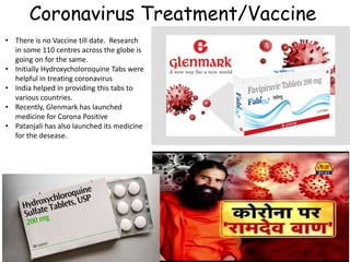 Coronavirus Treatment/Vaccine
• There is no Vaccine till date. Research
in some 110 centres across the globe is
going on for the same.
• Initially Hydroxycholoroquine Tabs were
helpful in treating coronavirus
• India helped in providing this tabs to
various countries.
• Recently, Glenmark has launched
medicine for Corona Positive
• Patanjali has also launched its medicine
for the desease.
 