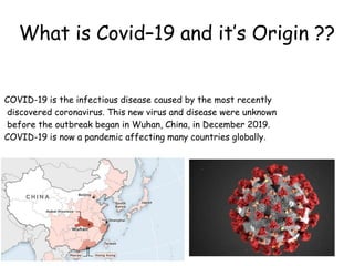What is Covid–19 and it’s Origin ??
COVID-19 is the infectious disease caused by the most recently
discovered coronavirus. This new virus and disease were unknown
before the outbreak began in Wuhan, China, in December 2019.
COVID-19 is now a pandemic affecting many countries globally.
 
