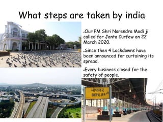 What steps are taken by india
●Our PM Shri Narendra Modi ji
called for Janta Curfew on 22
March 2020.
●Since then 4 Lockdowns have
been announced for curtaining its
spread.
●Every business closed for the
safety of people.
 
