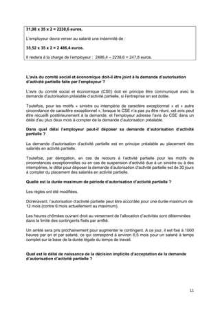 11
31,98 x 35 x 2 = 2238,6 euros.
L’employeur devra verser au salarié une indemnité de :
35,52 x 35 x 2 = 2 486,4 euros.
Il restera à la charge de l’employeur : 2486,4 – 2238,6 = 247,8 euros.
L’avis du comité social et économique doit-il être joint à la demande d’autorisation
d’activité partielle faite par l’employeur ?
L’avis du comité social et économique (CSE) doit en principe être communiqué avec la
demande d’autorisation préalable d’activité partielle, si l’entreprise en est dotée.
Toutefois, pour les motifs « sinistre ou intempérie de caractère exceptionnel » et « autre
circonstance de caractère exceptionnel », lorsque le CSE n’a pas pu être réuni, cet avis peut
être recueilli postérieurement à la demande, et l’employeur adresse l’avis du CSE dans un
délai d’au plus deux mois à compter de la demande d’autorisation préalable.
Dans quel délai l’employeur peut-il déposer sa demande d’autorisation d’activité
partielle ?
La demande d’autorisation d’activité partielle est en principe préalable au placement des
salariés en activité partielle.
Toutefois, par dérogation, en cas de recours à l’activité partielle pour les motifs de
circonstances exceptionnelles ou en cas de suspension d’activité due à un sinistre ou à des
intempéries, le délai pour déposer la demande d’autorisation d’activité partielle est de 30 jours
à compter du placement des salariés en activité partielle.
Quelle est la durée maximum de période d’autorisation d’activité partielle ?
Les règles ont été modifiées.
Dorénavant, l’autorisation d’activité partielle peut être accordée pour une durée maximum de
12 mois (contre 6 mois actuellement au maximum).
Les heures chômées ouvrant droit au versement de l’allocation d’activités sont déterminées
dans la limite des contingents fixés par arrêté.
Un arrêté sera pris prochainement pour augmenter le contingent. A ce jour, il est fixé à 1000
heures par an et par salarié, ce qui correspond à environ 6,5 mois pour un salarié à temps
complet sur la base de la durée légale du temps de travail.
Quel est le délai de naissance de la décision implicite d’acceptation de la demande
d’autorisation d’activité partielle ?
 