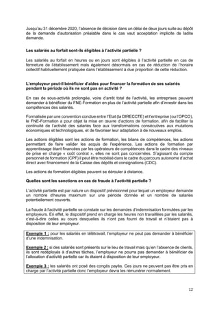 12
Jusqu’au 31 décembre 2020, l’absence de décision dans un délai de deux jours suite au dépôt
de la demande d’autorisation préalable dans le cas vaut acceptation implicite de ladite
demande.
Les salariés au forfait sont-ils éligibles à l’activité partielle ?
Les salariés au forfait en heures ou en jours sont éligibles à l’activité partielle en cas de
fermeture de l’établissement mais également désormais en cas de réduction de l’horaire
collectif habituellement pratiquée dans l’établissement à due proportion de cette réduction.
L’employeur peut-il bénéficier d’aides pour financer la formation de ses salariés
pendant la période où ils ne sont pas en activité ?
En cas de sous-activité prolongée, voire d’arrêt total de l’activité, les entreprises peuvent
demander à bénéficier du FNE-Formation en plus de l’activité partielle afin d’investir dans les
compétences des salariés.
Formalisée par une convention conclue entre l’Etat (la DIRECCTE) et l’entreprise (ou l’OPCO),
le FNE-Formation a pour objet la mise en œuvre d’actions de formation, afin de faciliter la
continuité de l’activité des salariés face aux transformations consécutives aux mutations
économiques et technologiques, et de favoriser leur adaptation à de nouveaux emplois.
Les actions éligibles sont les actions de formation, les bilans de compétences, les actions
permettant de faire valider les acquis de l'expérience. Les actions de formation par
apprentissage étant financées par les opérateurs de compétences dans le cadre des niveaux
de prise en charge « coût contrat », elles ne sont pas concernées. S’agissant du compte
personnel de formation (CPF) il peut être mobilisé dans le cadre du parcours autonome d’achat
direct avec financement de la Caisse des dépôts et consignations (CDC).
Les actions de formation éligibles peuvent se dérouler à distance.
Quelles sont les sanctions en cas de fraude à l’activité partielle ?
L’activité partielle est par nature un dispositif prévisionnel pour lequel un employeur demande
un nombre d’heures maximum sur une période donnée et un nombre de salariés
potentiellement couverts.
La fraude à l’activité partielle se constate sur les demandes d’indemnisation formulées par les
employeurs. En effet, le dispositif prend en charge les heures non travaillées par les salariés,
c’est-à-dire celles au cours desquelles ils n’ont pas fourni de travail et n’étaient pas à
disposition de leur employeur.
Exemple 1 : pour les salariés en télétravail, l’employeur ne peut pas demander à bénéficier
d’une indemnisation.
Exemple 2 : si des salariés sont présents sur le lieu de travail mais qu’en l’absence de clients,
ils sont redéployés à d’autres tâches, l’employeur ne pourra pas demander à bénéficier de
l’allocation d’activité partielle car ils étaient à disposition de leur employeur.
Exemple 3 : les salariés ont posé des congés payés. Ces jours ne peuvent pas être pris en
charge par l’activité partielle donc l’employeur devra les rémunérer normalement.
 