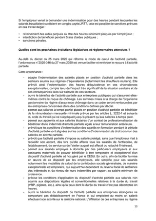 13
Si l’employeur venait à demander une indemnisation pour des heures pendant lesquelles les
salariés travaillaient ou étaient en congés payés/JRTT, cela est passible de sanctions prévues
en cas travail illégal :
• reversement des aides perçues au titre des heures indûment perçues par l’employeur ;
• interdiction de bénéficier pendant 5 ans d’aides publiques ;
• sanctions pénales.
Quelles sont les prochaines évolutions législatives et réglementaires attendues ?
Au-delà du décret du 25 mars 2020 qui réforme le mode de calcul de l’activité partielle,
l’ordonnance n°2020-346 du 27 mars 2020 est venue faciliter et renforcer le recours à l’activité
partielle.
Cette ordonnance :
- adapte l'indemnisation des salariés placés en position d'activité partielle dans les
secteurs soumis aux régimes d'équivalence (notamment les chauffeurs routiers). Elle
prévoit ainsi l'indemnisation des heures d'équivalence en ces circonstances
exceptionnelles, compte tenu de l'impact très significatif de la situation sanitaire et de
ces conséquences liées sur l'activité de ces secteurs.
- ouvre le bénéfice de l'activité partielle aux entreprises publiques qui s'assurent elles-
mêmes contre le risque de chômage. Les sommes mises à la charge de l'organisme
gestionnaire du régime d'assurance chômage dans ce cadre seront remboursées par
les entreprises concernées dans des conditions définies par décret.
- permet aux salariés à temps partiel placés en position d'activité partielle de bénéficier
de la rémunération mensuelle minimale prévue par les articles L. 3232-1 et suivants
du code du travail qui ne s’appliquait jusqu’à présent qu’aux salariés à temps plein.
- permet aux apprentis et aux salariés titulaires d'un contrat de professionnalisation de
bénéficier d'une indemnité d'activité partielle égale à leur rémunération antérieure.
- prévoit que les conditions d'indemnisation des salariés en formation pendant la période
d'activité partielle sont alignées sur les conditions d'indemnisation de droit commun des
salariés en activité partielle.
- prévoit que l'activité partielle s'impose au salarié protégé, sans que l'employeur n'ait à
recueillir son accord, dès lors qu'elle affecte tous les salariés de l'entreprise, de
l'établissement, du service ou de l'atelier auquel est affecté ou rattaché l'intéressé.
- permet aux salariés employés à domicile par des particuliers employeurs et aux
assistants maternels de pouvoir bénéficier à titre temporaire et exceptionnel d'un
dispositif d'activité partielle ad hoc géré par le CESU. En outre, afin de faciliter la mise
en œuvre de ce dispositif par les employeurs, elle simplifie pour ces salariés
notamment les modalités de calcul de la contribution sociale généralisée, de manière
exceptionnelle et temporaire, qui aujourd'hui dépendent du revenu fiscal de référence
des intéressés et du niveau de leurs indemnités par rapport au salaire minimum de
croissance.
- précise les conditions d'application du dispositif d'activité partielle aux salariés non
soumis aux dispositions légales et conventionnelles relatives à la durée du travail
(VRP, pigistes, etc.), ainsi qu'à ceux dont la durée du travail n'est pas décomptée en
heures.
- ouvre le bénéfice du dispositif de l'activité partielle aux entreprises étrangères ne
comportant pas d'établissement en France et qui emploient au moins un salarié
effectuant son activité sur le territoire national. L'affiliation de ces entreprises au régime
 