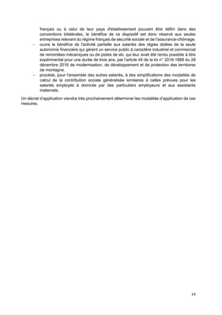 14
français ou à celui de leur pays d'établissement pouvant être défini dans des
conventions bilatérales, le bénéfice de ce dispositif est donc réservé aux seules
entreprises relevant du régime français de sécurité sociale et de l'assurance-chômage.
- ouvre le bénéfice de l'activité partielle aux salariés des régies dotées de la seule
autonomie financière qui gèrent un service public à caractère industriel et commercial
de remontées mécaniques ou de pistes de ski, qui leur avait été rendu possible à titre
expérimental pour une durée de trois ans, par l'article 45 de la loi n° 2016-1888 du 28
décembre 2016 de modernisation, de développement et de protection des territoires
de montagne.
- procède, pour l'ensemble des autres salariés, à des simplifications des modalités de
calcul de la contribution sociale généralisée similaires à celles prévues pour les
salariés employés à domicile par des particuliers employeurs et aux assistants
maternels.
Un décret d’application viendra très prochainement déterminer les modalités d’application de ces
mesures.
 