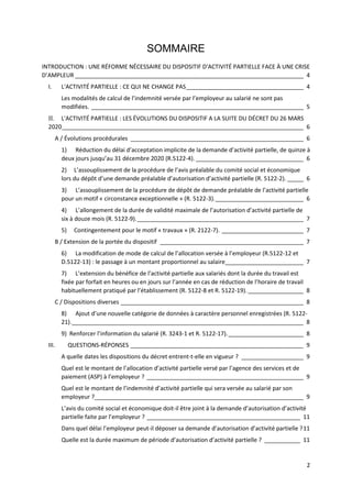 2
SOMMAIRE
INTRODUCTION : UNE RÉFORME NÉCESSAIRE DU DISPOSITIF D'ACTIVITÉ PARTIELLE FACE À UNE CRISE
D’AMPLEUR ______________________________________________________________________ 4
I. L'ACTIVITÉ PARTIELLE : CE QUI NE CHANGE PAS____________________________________ 4
Les modalités de calcul de l’indemnité versée par l’employeur au salarié ne sont pas
modifiées. _________________________________________________________________ 5
II. L'ACTIVITÉ PARTIELLE : LES ÉVOLUTIONS DU DISPOSITIF A LA SUITE DU DÉCRET DU 26 MARS
2020__________________________________________________________________________ 6
A / Évolutions procédurales _____________________________________________________ 6
1) Réduction du délai d’acceptation implicite de la demande d’activité partielle, de quinze à
deux jours jusqu’au 31 décembre 2020 (R.5122-4). _________________________________ 6
2) L’assouplissement de la procédure de l’avis préalable du comité social et économique
lors du dépôt d’une demande préalable d’autorisation d’activité partielle (R. 5122-2). _____ 6
3) L’assouplissement de la procédure de dépôt de demande préalable de l’activité partielle
pour un motif « circonstance exceptionnelle » (R. 5122-3).___________________________ 6
4) L’allongement de la durée de validité maximale de l’autorisation d’activité partielle de
six à douze mois (R. 5122-9).___________________________________________________ 7
5) Contingentement pour le motif « travaux » (R. 2122-7). _________________________ 7
B / Extension de la portée du dispositif ____________________________________________ 7
6) La modification de mode de calcul de l’allocation versée à l’employeur (R.5122-12 et
D.5122-13) : le passage à un montant proportionnel au salaire________________________ 7
7) L’extension du bénéfice de l’activité partielle aux salariés dont la durée du travail est
fixée par forfait en heures ou en jours sur l’année en cas de réduction de l’horaire de travail
habituellement pratiqué par l’établissement (R. 5122-8 et R. 5122-19)._________________ 8
C / Dispositions diverses ________________________________________________________ 8
8) Ajout d’une nouvelle catégorie de données à caractère personnel enregistrées (R. 5122-
21)._______________________________________________________________________ 8
9) Renforcer l’information du salarié (R. 3243-1 et R. 5122-17)._______________________ 8
III. QUESTIONS-RÉPONSES _____________________________________________________ 9
A quelle dates les dispositions du décret entrent-t-elle en vigueur ? ___________________ 9
Quel est le montant de l’allocation d’activité partielle versé par l’agence des services et de
paiement (ASP) à l’employeur ? ________________________________________________ 9
Quel est le montant de l’indemnité d’activité partielle qui sera versée au salarié par son
employeur ?________________________________________________________________ 9
L’avis du comité social et économique doit-il être joint à la demande d’autorisation d’activité
partielle faite par l’employeur ? _______________________________________________ 11
Dans quel délai l’employeur peut-il déposer sa demande d’autorisation d’activité partielle ?11
Quelle est la durée maximum de période d’autorisation d’activité partielle ? ___________ 11
 