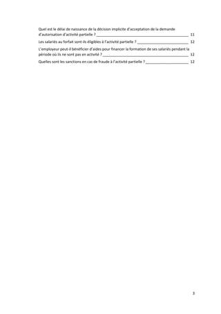 3
Quel est le délai de naissance de la décision implicite d’acceptation de la demande
d’autorisation d’activité partielle ? _____________________________________________ 11
Les salariés au forfait sont-ils éligibles à l’activité partielle ? _________________________ 12
L’employeur peut-il bénéficier d’aides pour financer la formation de ses salariés pendant la
période où ils ne sont pas en activité ?__________________________________________ 12
Quelles sont les sanctions en cas de fraude à l’activité partielle ?_____________________ 12
 
