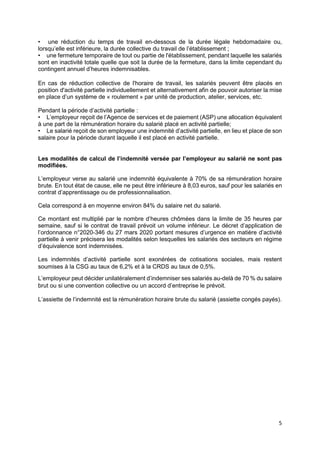 5
• une réduction du temps de travail en-dessous de la durée légale hebdomadaire ou,
lorsqu’elle est inférieure, la durée collective du travail de l’établissement ;
• une fermeture temporaire de tout ou partie de l'établissement, pendant laquelle les salariés
sont en inactivité totale quelle que soit la durée de la fermeture, dans la limite cependant du
contingent annuel d’heures indemnisables.
En cas de réduction collective de l'horaire de travail, les salariés peuvent être placés en
position d'activité partielle individuellement et alternativement afin de pouvoir autoriser la mise
en place d’un système de « roulement » par unité de production, atelier, services, etc.
Pendant la période d’activité partielle :
• L’employeur reçoit de l’Agence de services et de paiement (ASP) une allocation équivalent
à une part de la rémunération horaire du salarié placé en activité partielle;
• Le salarié reçoit de son employeur une indemnité d’activité partielle, en lieu et place de son
salaire pour la période durant laquelle il est placé en activité partielle.
Les modalités de calcul de l’indemnité versée par l’employeur au salarié ne sont pas
modifiées.
L’employeur verse au salarié une indemnité équivalente à 70% de sa rémunération horaire
brute. En tout état de cause, elle ne peut être inférieure à 8,03 euros, sauf pour les salariés en
contrat d’apprentissage ou de professionnalisation.
Cela correspond à en moyenne environ 84% du salaire net du salarié.
Ce montant est multiplié par le nombre d’heures chômées dans la limite de 35 heures par
semaine, sauf si le contrat de travail prévoit un volume inférieur. Le décret d’application de
l’ordonnance n°2020-346 du 27 mars 2020 portant mesures d’urgence en matière d’activité
partielle à venir précisera les modalités selon lesquelles les salariés des secteurs en régime
d’équivalence sont indemnisées.
Les indemnités d’activité partielle sont exonérées de cotisations sociales, mais restent
soumises à la CSG au taux de 6,2% et à la CRDS au taux de 0,5%.
L’employeur peut décider unilatéralement d’indemniser ses salariés au-delà de 70 % du salaire
brut ou si une convention collective ou un accord d’entreprise le prévoit.
L’assiette de l’indemnité est la rémunération horaire brute du salarié (assiette congés payés).
 