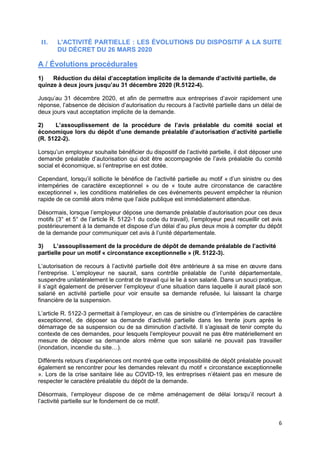 6
II. L'ACTIVITÉ PARTIELLE : LES ÉVOLUTIONS DU DISPOSITIF A LA SUITE
DU DÉCRET DU 26 MARS 2020
A / Évolutions procédurales
1) Réduction du délai d’acceptation implicite de la demande d’activité partielle, de
quinze à deux jours jusqu’au 31 décembre 2020 (R.5122-4).
Jusqu’au 31 décembre 2020, et afin de permettre aux entreprises d’avoir rapidement une
réponse, l’absence de décision d’autorisation du recours à l’activité partielle dans un délai de
deux jours vaut acceptation implicite de la demande.
2) L’assouplissement de la procédure de l’avis préalable du comité social et
économique lors du dépôt d’une demande préalable d’autorisation d’activité partielle
(R. 5122-2).
Lorsqu’un employeur souhaite bénéficier du dispositif de l’activité partielle, il doit déposer une
demande préalable d’autorisation qui doit être accompagnée de l’avis préalable du comité
social et économique, si l’entreprise en est dotée.
Cependant, lorsqu’il sollicite le bénéfice de l’activité partielle au motif « d’un sinistre ou des
intempéries de caractère exceptionnel » ou de « toute autre circonstance de caractère
exceptionnel », les conditions matérielles de ces événements peuvent empêcher la réunion
rapide de ce comité alors même que l’aide publique est immédiatement attendue.
Désormais, lorsque l’employeur dépose une demande préalable d’autorisation pour ces deux
motifs (3° et 5° de l’article R. 5122-1 du code du travail), l’employeur peut recueillir cet avis
postérieurement à la demande et dispose d’un délai d’au plus deux mois à compter du dépôt
de la demande pour communiquer cet avis à l’unité départementale.
3) L’assouplissement de la procédure de dépôt de demande préalable de l’activité
partielle pour un motif « circonstance exceptionnelle » (R. 5122-3).
L’autorisation de recours à l’activité partielle doit être antérieure à sa mise en œuvre dans
l’entreprise. L’employeur ne saurait, sans contrôle préalable de l’unité départementale,
suspendre unilatéralement le contrat de travail qui le lie à son salarié. Dans un souci pratique,
il s’agit également de préserver l’employeur d’une situation dans laquelle il aurait placé son
salarié en activité partielle pour voir ensuite sa demande refusée, lui laissant la charge
financière de la suspension.
L’article R. 5122-3 permettait à l’employeur, en cas de sinistre ou d’intempéries de caractère
exceptionnel, de déposer sa demande d’activité partielle dans les trente jours après le
démarrage de sa suspension ou de sa diminution d’activité. Il s’agissait de tenir compte du
contexte de ces demandes, pour lesquels l’employeur pouvait ne pas être matériellement en
mesure de déposer sa demande alors même que son salarié ne pouvait pas travailler
(inondation, incendie du site…).
Différents retours d’expériences ont montré que cette impossibilité de dépôt préalable pouvait
également se rencontrer pour les demandes relevant du motif « circonstance exceptionnelle
». Lors de la crise sanitaire liée au COVID-19, les entreprises n’étaient pas en mesure de
respecter le caractère préalable du dépôt de la demande.
Désormais, l’employeur dispose de ce même aménagement de délai lorsqu’il recourt à
l’activité partielle sur le fondement de ce motif.
 