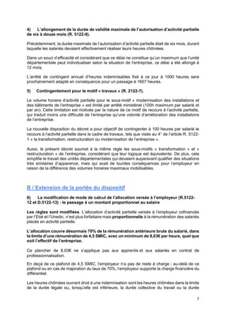 7
4) L’allongement de la durée de validité maximale de l’autorisation d’activité partielle
de six à douze mois (R. 5122-9).
Précédemment, la durée maximale de l’autorisation d’activité partielle était de six mois, durant
laquelle les salariés devaient effectivement réaliser leurs heures chômées.
Dans un souci d’efficacité et considérant que ce délai ne constitue qu’un maximum que l’unité
départementale peut individualiser selon la situation de l’entreprise, ce délai a été allongé à
12 mois.
L’arrêté de contingent annuel d’heures indemnisables fixé à ce jour à 1000 heures sera
prochainement adapté en conséquence pour un passage à 1607 heures.
5) Contingentement pour le motif « travaux » (R. 2122-7).
Le volume horaire d’activité partielle pour le sous-motif « modernisation des installations et
des bâtiments de l’entreprise » est limité par arrêté ministériel (100h maximum par salarié et
par an). Cette limitation est motivée par la nature de ce motif de recours à l’activité partielle,
qui traduit moins une difficulté de l’entreprise qu’une volonté d’amélioration des installations
de l’entreprise.
La nouvelle disposition du décret a pour objectif de contingenter à 100 heures par salarié le
recours à l’activité partielle dans le cadre de travaux, tels que visés au 4° de l’article R. 5122-
1 « la transformation, restructuration ou modernisation de l’entreprise ».
Aussi, le présent décret soumet à la même règle les sous-motifs « transformation » et «
restructuration » de l’entreprise, considérant que leur logique est équivalente. De plus, cela
simplifie le travail des unités départementales qui devaient auparavant qualifier des situations
très similaires d’apparence, mais qui avait de lourdes conséquences pour l’employeur en
raison de la différence des volumes horaires maximaux mobilisables.
B / Extension de la portée du dispositif
6) La modification de mode de calcul de l’allocation versée à l’employeur (R.5122-
12 et D.5122-13) : le passage à un montant proportionnel au salaire
Les règles sont modifiées. L’allocation d’activité partielle versée à l’employeur cofinancée
par l’Etat et l’Unedic, n’est plus forfaitaire mais proportionnelle à la rémunération des salariés
placés en activité partielle.
L’allocation couvre désormais 70% de la rémunération antérieure brute du salarié, dans
la limite d’une rémunération de 4,5 SMIC, avec un minimum de 8,03€ par heure, quel que
soit l’effectif de l’entreprise.
Ce plancher de 8,03€ ne s’applique pas aux apprentis et aux salariés en contrat de
professionnalisation.
En deçà de ce plafond de 4,5 SMIC, l’employeur n’a pas de reste à charge ; au-delà de ce
plafond ou en cas de majoration du taux de 70%, l’employeur supporte la charge financière du
différentiel.
Les heures chômées ouvrant droit à une indemnisation sont les heures chômées dans la limite
de la durée légale ou, lorsqu’elle est inférieure, la durée collective du travail ou la durée
 