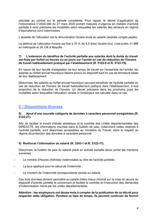 8
précisée au contrat sur la période considérée. Pour rappel, le décret d’application de
l’ordonnance n°2020-346 du 27 mars 2020 portant mesures d’urgence en matière d’activité
partielle à venir précisera les modalités selon lesquelles les salariés des secteurs en régime
d’équivalence sont indemnisées.
L’assiette de l’allocation est la rémunération horaire brute du salarié (assiette congés payés).
Le plafond de l’allocation horaire est fixé à 70 % de 4,5 Smic horaire brut, c’est-à-dire 31,98€
en métropole et 24,13€ à Mayotte .
7) L’extension du bénéfice de l’activité partielle aux salariés dont la durée du travail
est fixée par forfait en heures ou en jours sur l’année en cas de réduction de l’horaire
de travail habituellement pratiqué par l’établissement (R. 5122-8 et R. 5122-19).
En raison de leur faculté d’adaptation de leur temps de travail sur l’ensemble de l’année, les
salariés au forfait annuel heure/jour étaient exclus du dispositif sauf en cas de fermeture totale
de leur établissement.
Désormais, les salariés au forfait annuel heure/jour peuvent bénéficier de l’activité partielle en
cas de réduction de l’horaire de travail habituellement pratiqué dans l’établissement, à due
proportion de la réduction de l’horaire. Un décret précisera dans les prochains jours les
modalités selon lesquelles l’allocation versée à l’employeur est calculée dans ce cas.
C / Dispositions diverses
8) Ajout d’une nouvelle catégorie de données à caractère personnel enregistrées (R.
5122-21).
Afin de faciliter le travail d’étude statistique et le contrôle des Unités départementales des
DIRECCTE, les informations inscrites dans le bulletin de paie, notamment celles relatives à
l’activité partielle, sont désormais accessibles au ministère du Travail, dans le respect du
régime de protection des données à caractère personnel.
9) Renforcer l’information du salarié (R. 3243-1 et R. 5122-17).
Désormais, le bulletin de paie du salarié placé en activité partielle devra porter les mentions
suivantes :
- Le nombre d’heures chômées indemnisées au titre de l’activité partielle ;
- Le taux appliqué pour le calcul de l’indemnité ;
- Le montant de l’indemnité correspondante versée au salarié.
Ces trois données doivent permettre au salarié d’être mieux informé sur la mise en œuvre du
dispositif d’activité partielle le concernant et faciliter le contrôle et l’instruction des demandes
d’indemnisation mené par les unités départementales.
Attention : les employeurs ont douze mois à compter de la publication de ce décret pour
respecter cette obligation. Pendant ce laps de temps, ils peuvent continuer de fournir
 