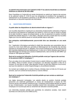 9
au salarié le document prévu par l’article R. 5122-17 du code du travail dans sa rédaction
antérieure au décret du 26 mars 2020.
Dans l’hypothèse où l’indemnité est versée directement au salarié par l’agence des services
et de paiement (article R. 5122-16 pour les entreprises en procédure de sauvegarde ou
redressement ou de liquidations judiciaires ou de difficultés de l’employeur), celle-ci lui remet
directement un document reprenant ces informations.
III. QUESTIONS-RÉPONSES
A quelle dates les dispositions du décret entrent-t-elle en vigueur ?
Les nouvelles dispositions s’appliquent aux demandes d’indemnisation adressées à l’Agence
de services et de paiement en application de l’article R. 5122-5 du code du travail à compter
de la date d’entrée en vigueur du présent décret, au titre du placement en position d’activité
partielle des salariés depuis le 1er
mars 2020. L’allocation sera donc versée selon les nouvelles
règles pour tous les salariés placés en activité partielle depuis cette date.
Une entreprise multi-établissements pourra-t-elle faire ses demandes en une seule
fois ?
Oui : l’application informatique permettant le dépôt des demandes sera paramétrée dans le
courant du mois d’avril 2020 pour permettre le téléchargement de l’ensemble des données
requises en une seule fois par un utilisateur. Pour encore quelques jours, les données devront
être importées établissement par établissement. A noter qu’un même utilisateur peut d’ores et
déjà télécharger les données pour plusieurs établissements, dans la limite de 200 SIRET par
compte et 1000 lignes par fichiers.
Quel est le montant de l’allocation d’activité partielle versé par l’agence des services
et de paiement (ASP) à l’employeur ?
Pour une valeur de la rémunération horaire brute du salarié inférieure ou égale à 45,67 euros
(4,5 SMIC), l’Etat et l’Unédic versent à l’employeur une allocation équivalent à 70% de ce
montant. En tout état de cause, cette allocation horaire ne peut être inférieure à 8,03 euros,
sauf pour les salariés en contrat d’apprentissage ou de professionnalisation.
Ce montant est multiplié par le nombre d’heures chômées dans la limite de 35 heures par
semaine, sauf si le contrat de travail prévoit un volume inférieur.
Quel est le montant de l’indemnité d’activité partielle qui sera versée au salarié par
son employeur ?
Les règles demeurent inchangées. Les salariés placés en position d’activité partielle
percevront une indemnité garantissant un revenu de remplacement à hauteur de 70%
minimum de leur rémunération antérieure brute. L’employeur peut toutefois décider de majorer
le taux d’indemnisation. Les heures travaillées doivent être rémunérées normalement par
l’employeur et n’ouvrent pas droit au versement de l’allocation d’activité partielle.
Les indemnités d’activité partielle sont exonérées de cotisations sociales, mais restent
soumises à la CSG (6,2%) et la CRDS (0,5%).
 