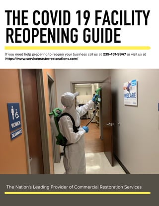 THE COVID 19 FACILITY
REOPENING GUIDE
If you need help preparing to reopen your business call us at 239-431-9947 or visit us at
https://www.servicemasterrestorations.com/
The Nation's Leading Provider of Commercial Restoration Services
 