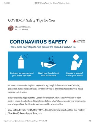 15/6/2020 COVID-19: Safety Tips for You - Eduardo Publications - Medium
https://medium.com/@cmeduardo/covid-19-safety-tips-for-you-b1374b0ba467 1/6
COVID-19: Safety Tips for You
Eduardo Publications
Jun 11 · 5 min read
As some communities begin to reopen during the global coronavirus (COVID-19)
pandemic, public health officials say the best way to prevent illness is to avoid being
exposed to this virus.
Below are some steps from the Centers for Disease Control and Prevention to help
protect yourself and others. Stay informed about what’s happening in your community,
and always follow the directions of state and local authorities.
Free Video Reveals: The Hidden TRUTH About the Coronavirus! And You Can Protect
Your Family From Danger Today…..
 