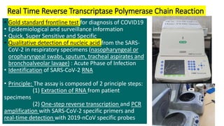 Real Time Reverse Transcriptase Polymerase Chain Reaction
• Gold standard frontline test for diagnosis of COVID19
• Epidemiological and surveillance information
• Quick, Super Sensitive and Specific
• Qualitative detection of nucleic acid from the SARS-
CoV-2 in respiratory specimens (nasopharyngeal or
oropharyngeal swabs, sputum, tracheal aspirates and
bronchoalveolar lavage) : Acute Phase of Infection
• Identification of SARS-CoV-2 RNA
• Principle: The assay is composed of 2 principle steps:
(1) Extraction of RNA from patient
specimens
(2) One-step reverse transcription and PCR
amplification with SARS-CoV-2 specific primers and
real-time detection with 2019-nCoV specific probes
 