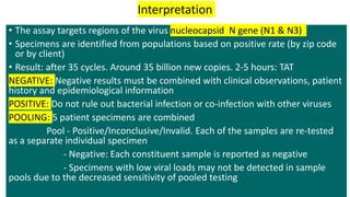 • The assay targets regions of the virus nucleocapsid N gene (N1 & N3)
• Specimens are identified from populations based on positive rate (by zip code
or by client)
• Result: after 35 cycles. Around 35 billion new copies. 2-5 hours: TAT
NEGATIVE: Negative results must be combined with clinical observations, patient
history and epidemiological information
POSITIVE: Do not rule out bacterial infection or co-infection with other viruses
POOLING: 5 patient specimens are combined
Pool - Positive/Inconclusive/Invalid. Each of the samples are re-tested
as a separate individual specimen
- Negative: Each constituent sample is reported as negative
- Specimens with low viral loads may not be detected in sample
pools due to the decreased sensitivity of pooled testing
Interpretation
 