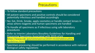 Precautions
• To follow standard precautions
• All patient specimens and positive controls should be considered
potentially infectious and handled accordingly
• No: Eat, Drink, Smoke, apply cosmetics or handle contact lenses in
areas where reagents and human specimens are handled
• To Handle all specimens as if infectious using safe laboratory
procedures
• Refer to Interim Laboratory Biosafety Guidelines for Handling and
Processing Specimens Associated with 2019-nCoV
https://www.cdc.gov/coronavirus/2019-nCoV/labbiosafety-
guidelines.html
• Specimen processing should be performed in accordance with national
biological safety regulations
 