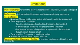 Limitations
• Trained Personal: Perform the assay independently. Should Use, analyse and report
diagnostic results
• Performance: Only established for upper and lower respiratory specimens
• Interpretation:
 Negative: Should not be used as the sole basis in patient management
 False Negative/Inconclusive
- Specimen is improperly collected, transported or handled
- If amplification inhibitors are present in the specimen
- Inadequate number of organisms are present in the specimen
- Prevalence of disease is high
 False positive: Prevalence is moderate to low
 Cannot be used to detect a past infection
• Require specialized laboratory facilities in terms of equipments, biosafety and
biosecurity
 