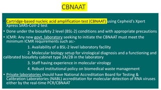 CBNAAT
• Cartridge-based nucleic acid amplification test (CBNAAT) using Cepheid's Xpert
Xpress SARS-CoV-2 test
• Done under the biosafety 2 level (BSL-2) conditions and with appropriate precautions
• ICMR: Any new govt. laboratory seeking to initiate the CBNAAT must meet the
minimum ICMR requirements such as:-
1. Availability of a BSL-2 level laboratory facility
2. Molecular biology setup for virological diagnosis and a functioning and
calibrated biosafety cabinet type 2A/2B in the laboratory
3. Staff having experience in molecular virology
4. Robust institutional policy on biomedical waste management
• Private laboratories should have National Accreditation Board for Testing &
Calibration Laboratories (NABL) accreditation for molecular detection of RNA viruses
either by the real-time PCR/CBNAAT
 