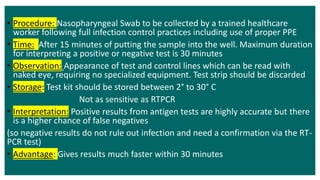 • Procedure: Nasopharyngeal Swab to be collected by a trained healthcare
worker following full infection control practices including use of proper PPE
• Time: After 15 minutes of putting the sample into the well. Maximum duration
for interpreting a positive or negative test is 30 minutes
• Observation: Appearance of test and control lines which can be read with
naked eye, requiring no specialized equipment. Test strip should be discarded
• Storage: Test kit should be stored between 2° to 30° C
Not as sensitive as RTPCR
• Interpretation: Positive results from antigen tests are highly accurate but there
is a higher chance of false negatives
(so negative results do not rule out infection and need a confirmation via the RT-
PCR test)
• Advantage: Gives results much faster within 30 minutes
 