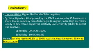 • Low sensitivity: Higher likelihood of false negatives
• Eg, 1st antigen test kit approved by the ICMR was made by SD Biosensor, a
South Korean company manufacturing in Gurugram, India. High specificity
(ability to detect true negatives), relatively low sensitivity (ability to detect
true positives)
Specificity : 99.3% to 100%,
Sensitivity : 50.6% to 84%
Means, positive result: 99.3% to 100% accurate, negative result: 50.6% to
84% accurate
Limitations:
 