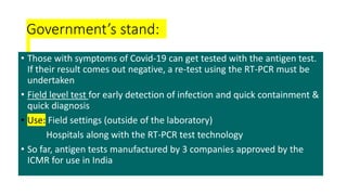 Government’s stand:
• Those with symptoms of Covid-19 can get tested with the antigen test.
If their result comes out negative, a re-test using the RT-PCR must be
undertaken
• Field level test for early detection of infection and quick containment &
quick diagnosis
• Use: Field settings (outside of the laboratory)
Hospitals along with the RT-PCR test technology
• So far, antigen tests manufactured by 3 companies approved by the
ICMR for use in India
 