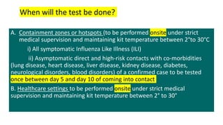 A. Containment zones or hotspots (to be performed onsite under strict
medical supervision and maintaining kit temperature between 2°to 30°C
i) All symptomatic Influenza Like Illness (ILI)
ii) Asymptomatic direct and high-risk contacts with co-morbidities
(lung disease, heart disease, liver disease, kidney disease, diabetes,
neurological disorders, blood disorders) of a confirmed case to be tested
once between day 5 and day 10 of coming into contact
B. Healthcare settings to be performed onsite under strict medical
supervision and maintaining kit temperature between 2° to 30°
When will the test be done?
 