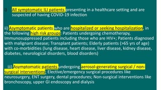 i) All symptomatic ILI patients presenting in a healthcare setting and are
suspected of having COVID-19 infection
ii) Asymptomatic patients who are hospitalized or seeking hospitalization, in
the following high risk groups: Patients undergoing chemotherapy,
Immunosuppressed patients including those who are HIV+; Patients diagnosed
with malignant disease; Transplant patients; Elderly patients (>65 yrs of age)
with co-morbidities (lung disease, heart disease, liver disease, kidney disease,
diabetes, neurological disorders, blood disorders)
iii) Asymptomatic patients undergoing aerosol-generating surgical / non-
surgical interventions: Elective/emergency surgical procedures like
neurosurgery, ENT surgery, dental procedures; Non-surgical interventions like
bronchoscopy, upper GI endoscopy and dialysis
 