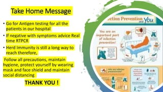 Take Home Message
• Go for Antigen testing for all the
patients in our hospital
• If negative with symptoms advice Real
time RTPCR
• Herd Immunity is still a long way to
reach therefore,
Follow all precautions, maintain
hygiene, protect yourself by wearing
mask and face shield and maintain
social distancing
THANK YOU !
 