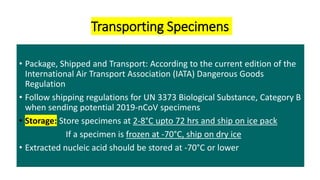 Transporting Specimens
• Package, Shipped and Transport: According to the current edition of the
International Air Transport Association (IATA) Dangerous Goods
Regulation
• Follow shipping regulations for UN 3373 Biological Substance, Category B
when sending potential 2019-nCoV specimens
• Storage: Store specimens at 2-8°C upto 72 hrs and ship on ice pack
If a specimen is frozen at -70°C, ship on dry ice
• Extracted nucleic acid should be stored at -70°C or lower
 