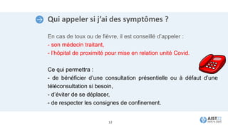 Qui appeler si j’ai des symptômes ?
En cas de toux ou de fièvre, il est conseillé d’appeler :
- son médecin traitant,
- l’hôpital de proximité pour mise en relation unité Covid.
Ce qui permettra :
- de bénéficier d’une consultation présentielle ou à défaut d’une
téléconsultation si besoin,
- d’éviter de se déplacer,
- de respecter les consignes de confinement.
12
 
