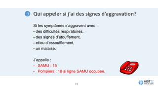 Qui appeler si j’ai des signes d’aggravation?
Si les symptômes s’aggravent avec :
- des difficultés respiratoires,
- des signes d’étouffement,
- et/ou d’essoufflement,
- un malaise.
J’appelle :
- SAMU : 15
- Pompiers : 18 si ligne SAMU occupée.
13
 