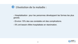 L’évolution de la maladie :
- Hospitalisation pour les personnes développant les formes les plus
graves.
- Environ 15% des cas constatés ont des complications.
- 5% ont besoin d'être hospitalisés en réanimation.
14
 