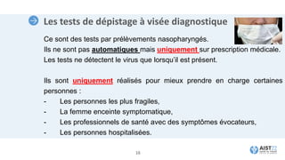 Les tests de dépistage à visée diagnostique
16
Ce sont des tests par prélèvements nasopharyngés.
Ils ne sont pas automatiques mais uniquement sur prescription médicale.
Les tests ne détectent le virus que lorsqu’il est présent.
Ils sont uniquement réalisés pour mieux prendre en charge certaines
personnes :
- Les personnes les plus fragiles,
- La femme enceinte symptomatique,
- Les professionnels de santé avec des symptômes évocateurs,
- Les personnes hospitalisées.
 