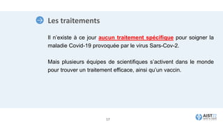 Les traitements
Il n’existe à ce jour aucun traitement spécifique pour soigner la
maladie Covid-19 provoquée par le virus Sars-Cov-2.
Mais plusieurs équipes de scientifiques s’activent dans le monde
pour trouver un traitement efficace, ainsi qu’un vaccin.
17
 