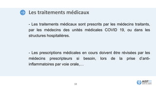 Les traitements médicaux
- Les traitements médicaux sont prescrits par les médecins traitants,
par les médecins des unités médicales COVID 19, ou dans les
structures hospitalières.
- Les prescriptions médicales en cours doivent être révisées par les
médecins prescripteurs si besoin, lors de la prise d’anti-
inflammatoires par voie orale,…
18
 