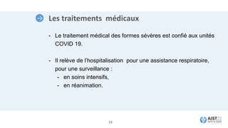 Les traitements médicaux
- Le traitement médical des formes sévères est confié aux unités
COVID 19.
- Il relève de l’hospitalisation pour une assistance respiratoire,
pour une surveillance :
- en soins intensifs,
- en réanimation.
19
 