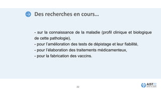 Des recherches en cours…
- sur la connaissance de la maladie (profil clinique et biologique
de cette pathologie),
- pour l’amélioration des tests de dépistage et leur fiabilité,
- pour l’élaboration des traitements médicamenteux,
- pour la fabrication des vaccins.
22
 