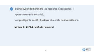 L’employeur doit prendre les mesures nécessaires :
- pour assurer la sécurité,
- et protéger la santé physique et morale des travailleurs.
Article L. 4121-1 du Code du travail
24
 