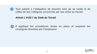 Tout salarié a l’obligation de prendre soin de sa santé et de
celles de ses collègues concernés par ses actes au travail.
Article L 4122-1 du Code du Travail
Il applique les procédures mises en place et respecte les
consignes données par l’employeur.
25
 