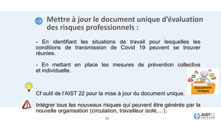 Mettre à jour le document unique d’évaluation
des risques professionnels :
- En identifiant les situations de travail pour lesquelles les
conditions de transmission de Covid 19 peuvent se trouver
réunies.
- En mettant en place les mesures de prévention collective
et individuelle.
Cf outil de l’AIST 22 pour la mise à jour du document unique.
Intégrer tous les nouveaux risques qui peuvent être générés par la
nouvelle organisation (circulation, travailleur isolé,…).
26
 