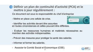 Définir un plan de continuité d’activité (PCA) et le
mettre à jour régulièrement :
Ce document est sous la responsabilité du chef d’entreprise
- Mettre en place une cellule de crise.
- Identifier les activités devant être assurées
en toutes circonstances et celles pouvant être différées.
- Evaluer les ressources humaines et matériels nécessaires au
maintien des activités indispensables.
- Prévoir des mesures pour protéger la santé des salariés.
- Informer et former les salariés.
- Associer le Comité Social et Economique (CSE).
27
 