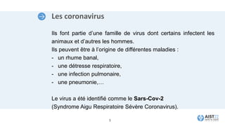 Les coronavirus
Ils font partie d’une famille de virus dont certains infectent les
animaux et d’autres les hommes.
Ils peuvent être à l’origine de différentes maladies :
- un rhume banal,
- une détresse respiratoire,
- une infection pulmonaire,
- une pneumonie,…
Le virus a été identifié comme le Sars-Cov-2
(Syndrome Aigu Respiratoire Sévère Coronavirus).
3
 