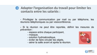 Adapter l’organisation du travail pour limiter les
contacts entre les salariés :
- Privilégier la communication par mail ou par téléphone, les
réunions téléphoniques ou par visioconférence.
- Si la réunion ne peut être reportée, définir les mesures de
prévention :
- espace entre chaque participant,
- masque,
- solution hydroalcoolique,
- éviter de faire circuler les objets,
- aérer la salle avant et après la réunion.
32
 