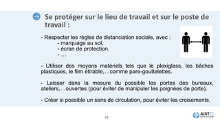 Se protéger sur le lieu de travail et sur le poste de
travail :
- Respecter les règles de distanciation sociale, avec :
- marquage au sol,
- écran de protection,
- …
- Utiliser des moyens matériels tels que le plexiglass, les bâches
plastiques, le film étirable,…comme pare-gouttelettes.
- Laisser dans la mesure du possible les portes des bureaux,
ateliers,…ouvertes (pour éviter de manipuler les poignées de porte).
- Créer si possible un sens de circulation, pour éviter les croisements.
33
 