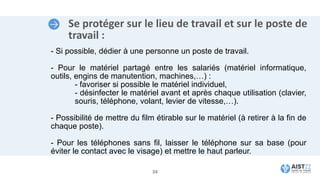 Se protéger sur le lieu de travail et sur le poste de
travail :
- Si possible, dédier à une personne un poste de travail.
- Pour le matériel partagé entre les salariés (matériel informatique,
outils, engins de manutention, machines,…) :
- favoriser si possible le matériel individuel,
- désinfecter le matériel avant et après chaque utilisation (clavier,
souris, téléphone, volant, levier de vitesse,…).
- Possibilité de mettre du film étirable sur le matériel (à retirer à la fin de
chaque poste).
- Pour les téléphones sans fil, laisser le téléphone sur sa base (pour
éviter le contact avec le visage) et mettre le haut parleur.
34
 