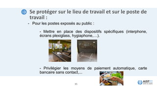 Se protéger sur le lieu de travail et sur le poste de
travail :
- Pour les postes exposés au public :
- Mettre en place des dispositifs spécifiques (interphone,
écrans plexiglass, hygiaphone,…).
- Privilégier les moyens de paiement automatique, carte
bancaire sans contact,...
35
 