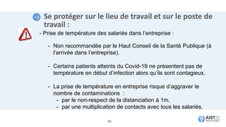 Se protéger sur le lieu de travail et sur le poste de
travail :
- Prise de température des salariés dans l’entreprise :
- Non recommandée par le Haut Conseil de la Santé Publique (à
l’arrivée dans l’entreprise).
- Certains patients atteints du Covid-19 ne présentent pas de
température en début d’infection alors qu’ils sont contagieux.
- La prise de température en entreprise risque d’aggraver le
nombre de contaminations :
- par le non-respect de la distanciation à 1m,
- par une multiplication de contacts avec tous les salariés.
36
 