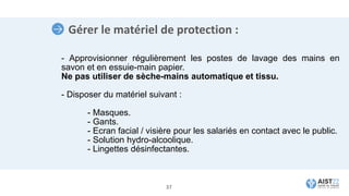 Gérer le matériel de protection :
- Approvisionner régulièrement les postes de lavage des mains en
savon et en essuie-main papier.
Ne pas utiliser de sèche-mains automatique et tissu.
- Disposer du matériel suivant :
- Masques.
- Gants.
- Ecran facial / visière pour les salariés en contact avec le public.
- Solution hydro-alcoolique.
- Lingettes désinfectantes.
37
 